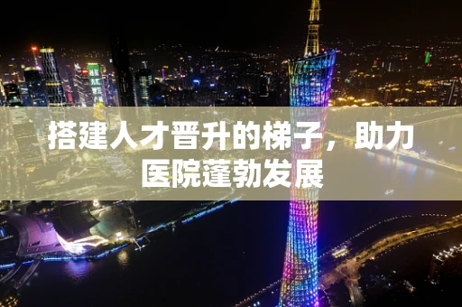 搭建人才晋升的梯子，助力医院蓬勃发展
