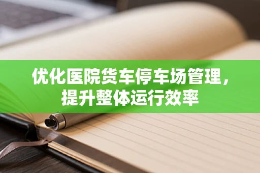 优化医院货车停车场管理，提升整体运行效率