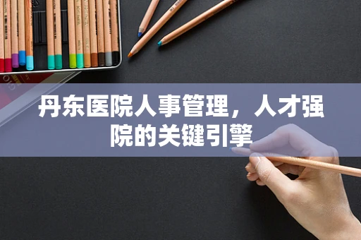 丹东医院人事管理，人才强院的关键引擎