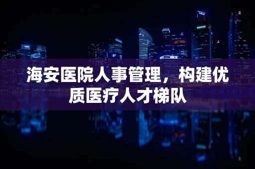 海安医院人事管理，构建优质医疗人才梯队