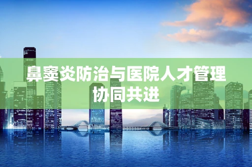 鼻窦炎防治与医院人才管理协同共进