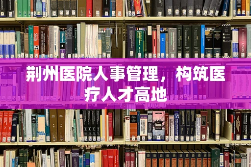 荆州医院人事管理，构筑医疗人才高地