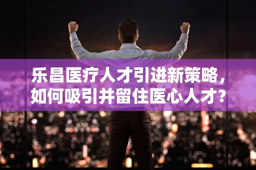 乐昌医疗人才引进新策略，如何吸引并留住医心人才？