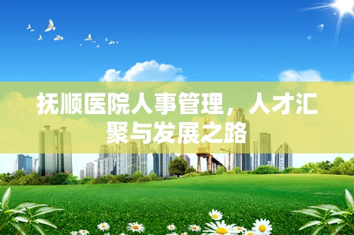抚顺医院人事管理，人才汇聚与发展之路