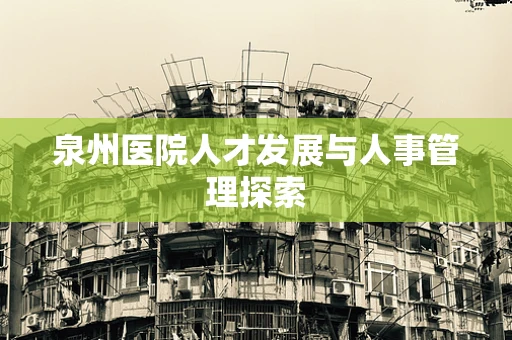 泉州医院人才发展与人事管理探索