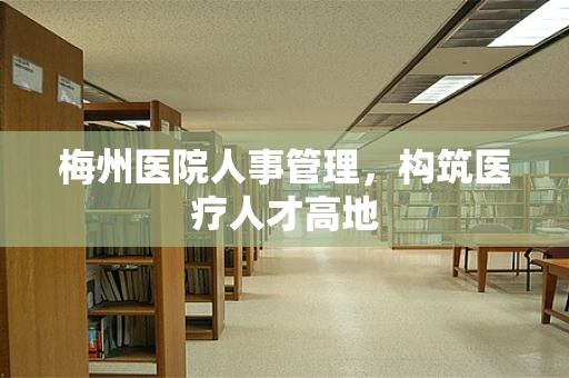 梅州医院人事管理，构筑医疗人才高地
