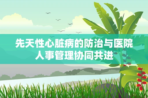 先天性心脏病的防治与医院人事管理协同共进
