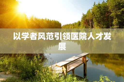 以学者风范引领医院人才发展