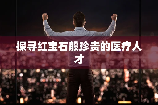 探寻红宝石般珍贵的医疗人才