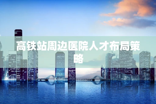 高铁站周边医院人才布局策略