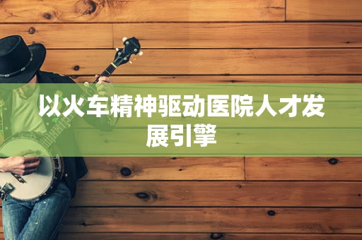 以火车精神驱动医院人才发展引擎