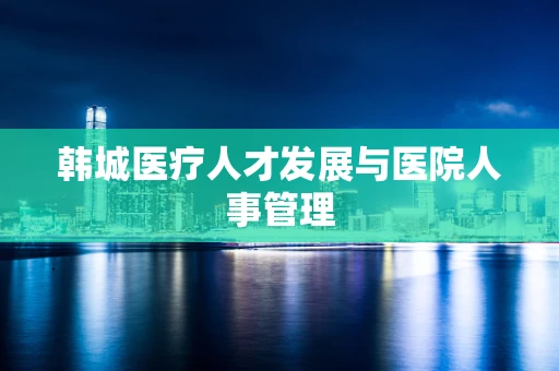 韩城医疗人才发展与医院人事管理