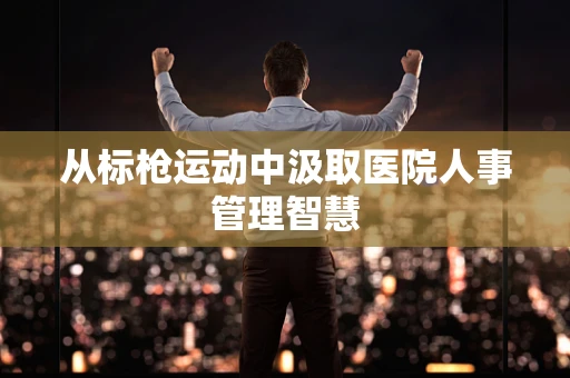 从标枪运动中汲取医院人事管理智慧