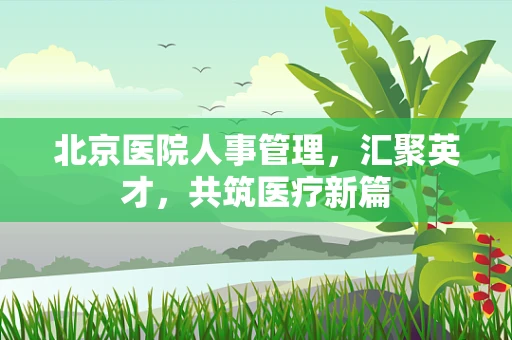 北京医院人事管理，汇聚英才，共筑医疗新篇