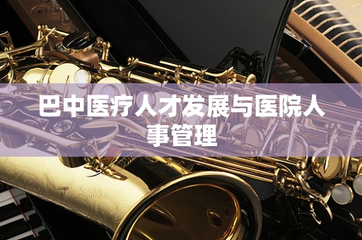 巴中医疗人才发展与医院人事管理