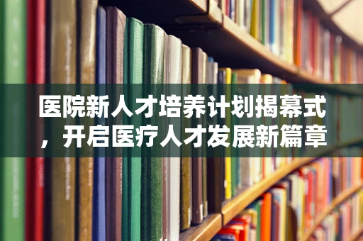 医院新人才培养计划揭幕式，开启医疗人才发展新篇章