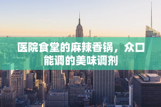 医院食堂的麻辣香锅，众口能调的美味调剂