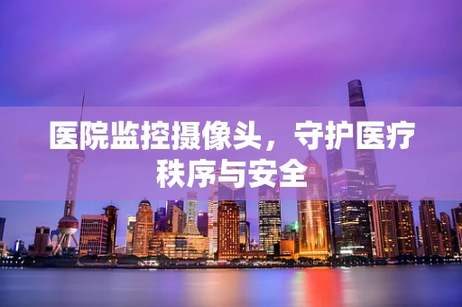 医院监控摄像头，守护医疗秩序与安全