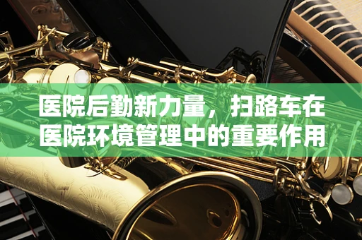 医院后勤新力量，扫路车在医院环境管理中的重要作用