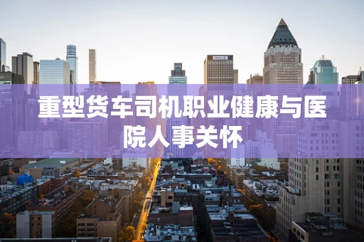重型货车司机职业健康与医院人事关怀