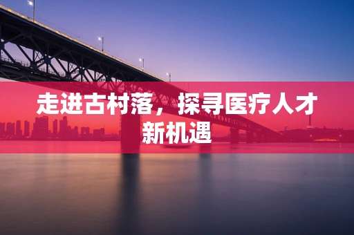 走进古村落，探寻医疗人才新机遇