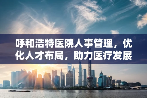 呼和浩特医院人事管理，优化人才布局，助力医疗发展
