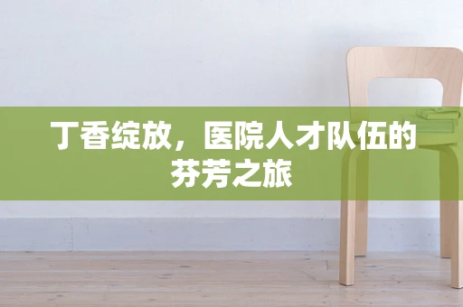 丁香绽放，医院人才队伍的芬芳之旅