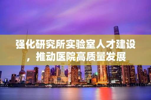 强化研究所实验室人才建设，推动医院高质量发展