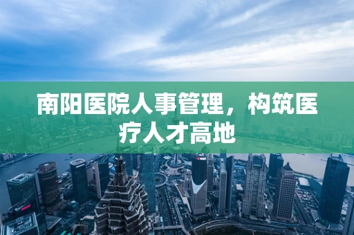 南阳医院人事管理，构筑医疗人才高地