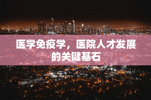 医学免疫学，医院人才发展的关键基石