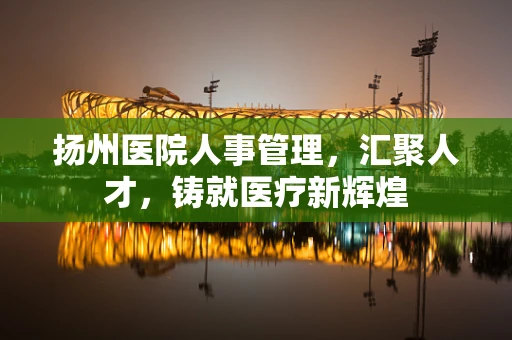扬州医院人事管理，汇聚人才，铸就医疗新辉煌