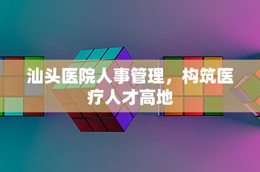 汕头医院人事管理，构筑医疗人才高地