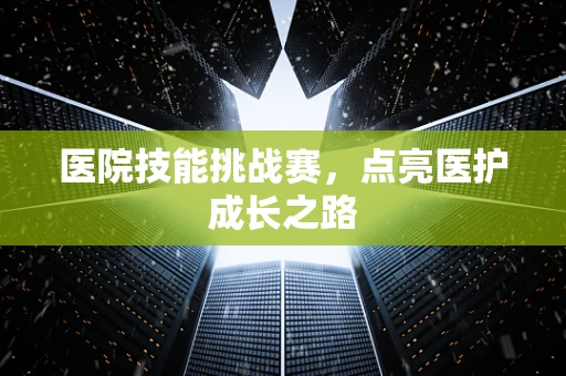 医院技能挑战赛，点亮医护成长之路
