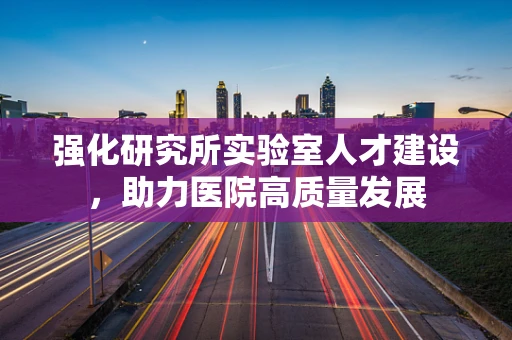 强化研究所实验室人才建设，助力医院高质量发展
