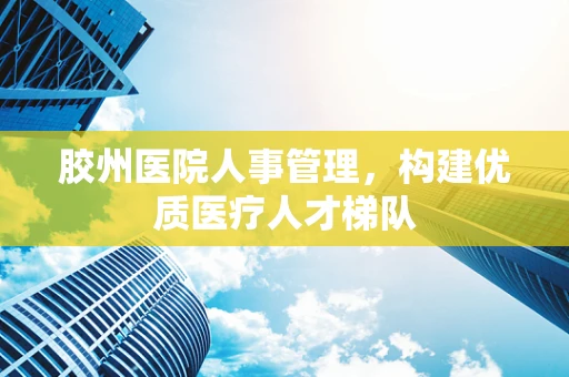 胶州医院人事管理，构建优质医疗人才梯队