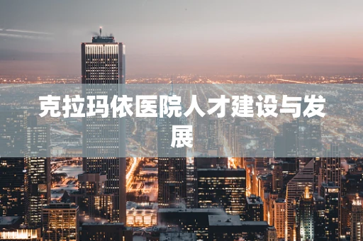 克拉玛依医院人才建设与发展
