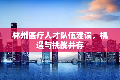 林州医疗人才队伍建设，机遇与挑战并存