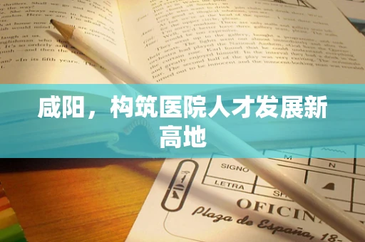 咸阳，构筑医院人才发展新高地