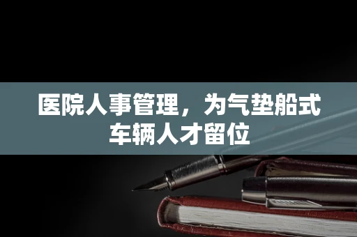 医院人事管理，为气垫船式车辆人才留位