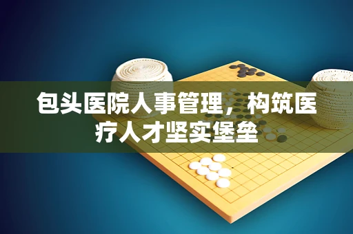 包头医院人事管理，构筑医疗人才坚实堡垒
