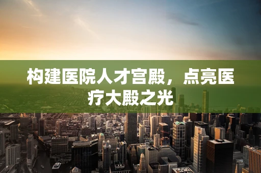 构建医院人才宫殿，点亮医疗大殿之光
