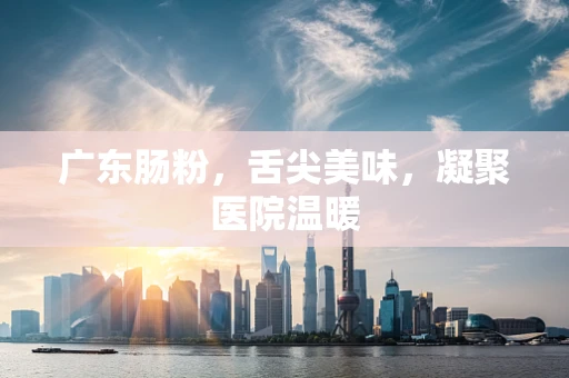 广东肠粉，舌尖美味，凝聚医院温暖
