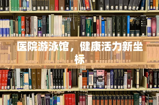 医院游泳馆，健康活力新坐标