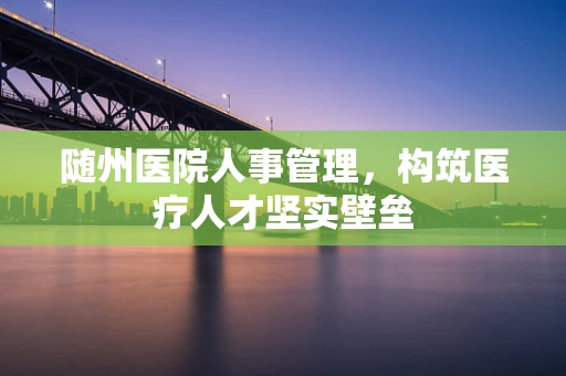 随州医院人事管理，构筑医疗人才坚实壁垒