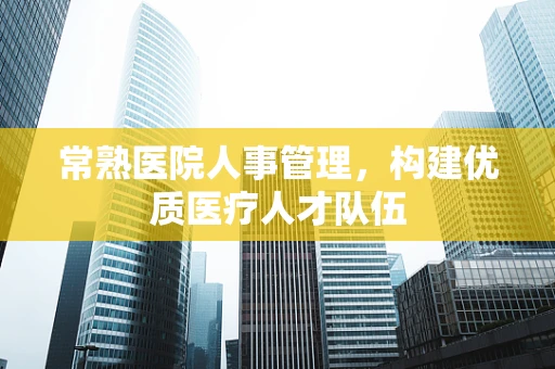 常熟医院人事管理，构建优质医疗人才队伍