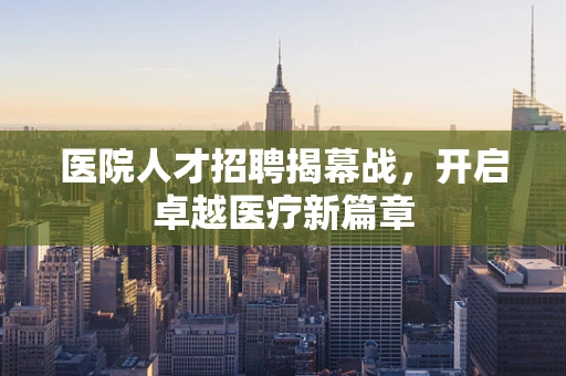 医院人才招聘揭幕战，开启卓越医疗新篇章