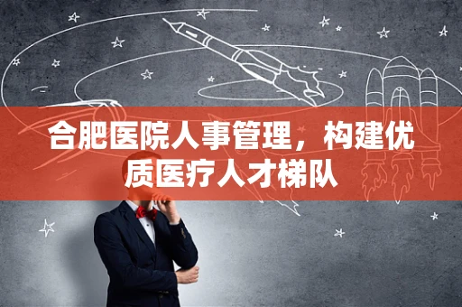 合肥医院人事管理，构建优质医疗人才梯队