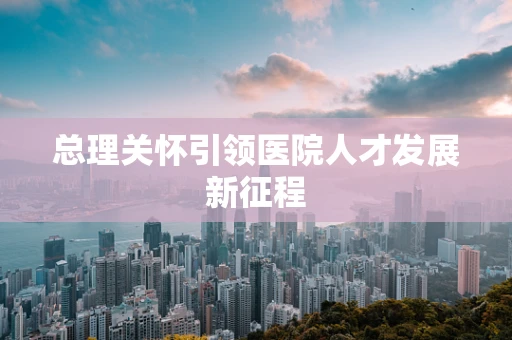 总理关怀引领医院人才发展新征程