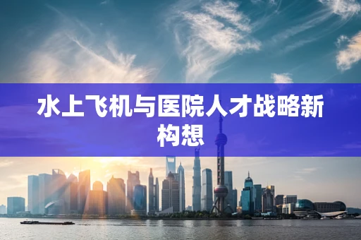 水上飞机与医院人才战略新构想