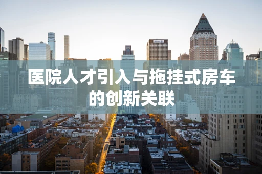 医院人才引入与拖挂式房车的创新关联
